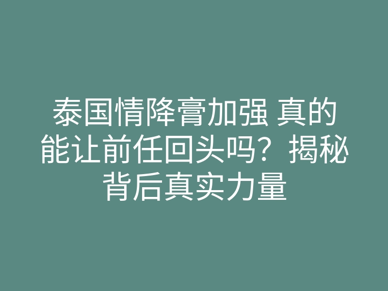 泰国情降膏加强 真的能让前任回头吗?揭秘背后真实力量