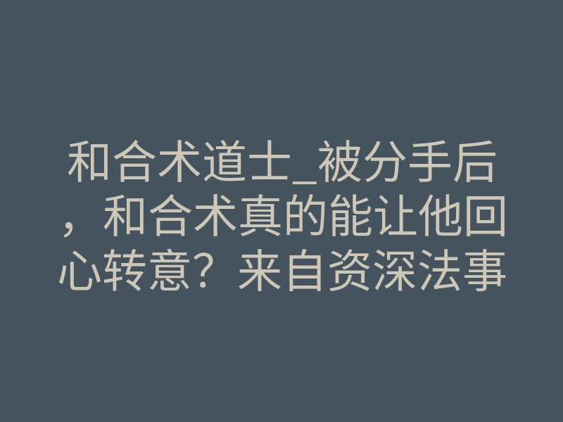 和合术道士_被分手后,和合术真的能让他回心转意?来自资深法事中介的深度科普