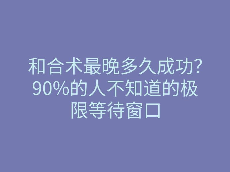 和合术最晚多久成功?90%的人不知道的极限等待窗口