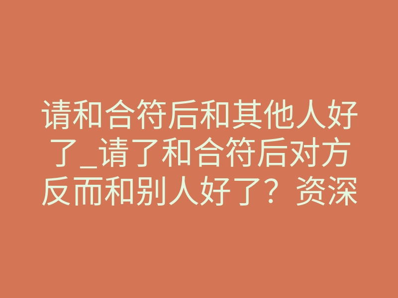 请和合符后和其他人好了_请了和合符后对方反而和别人好了?资深法事中介揭秘真相