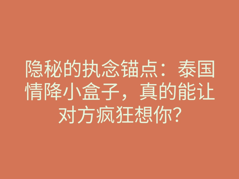 隐秘的执念锚点:泰国情降小盒子,真的能让对方疯狂想你?