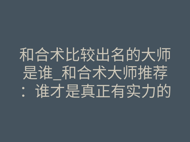和合术比较出名的大师是谁_和合术大师推荐:谁才是真正有实力的和合大师?