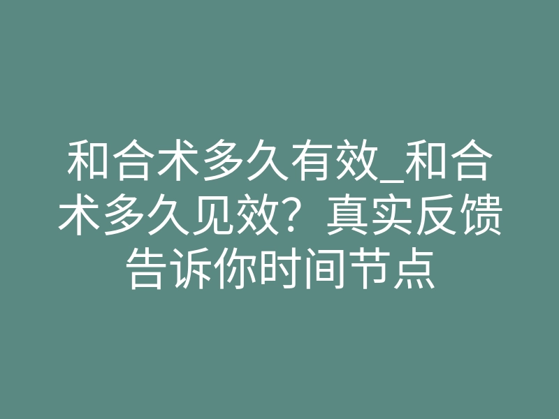 和合术多久有效_和合术多久见效?真实反馈告诉你时间节点