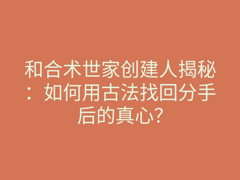 和合术世家创建人揭秘:如何用古法找回分手后的真心?