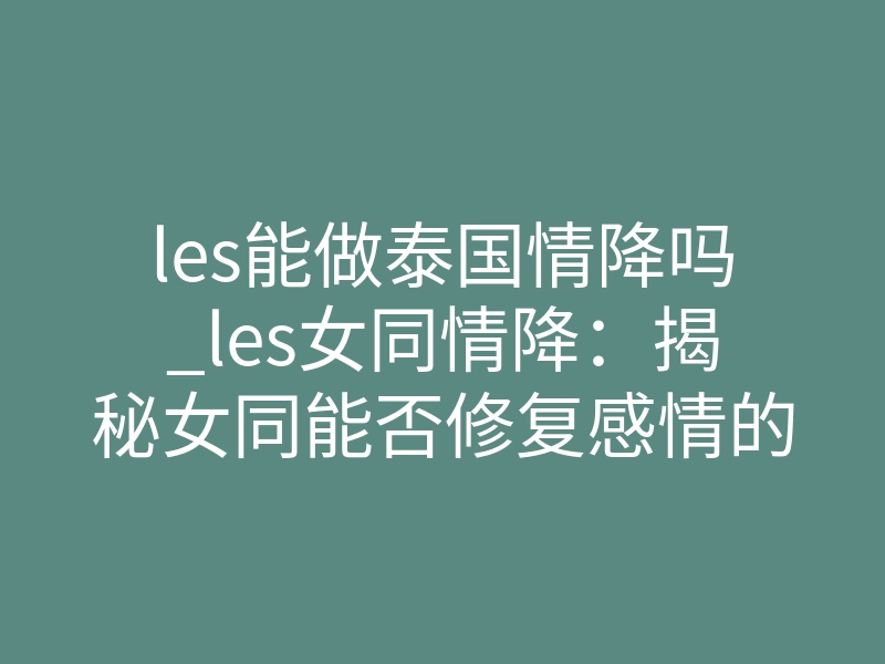 les能做泰国情降吗_les女同情降:揭秘女同能否修复感情的真相