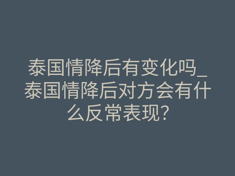泰国情降后有变化吗_泰国情降后对方会有什么反常表现?