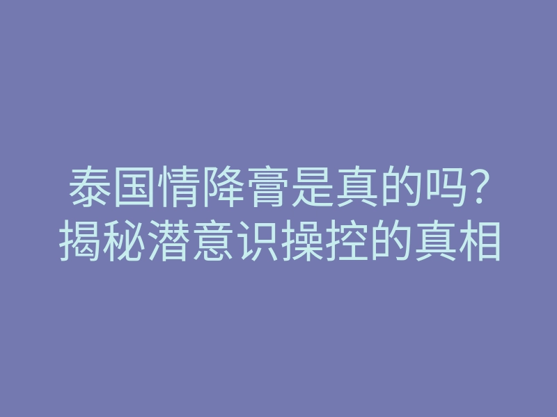 泰国情降膏是真的吗？揭秘潜意识操控的真相