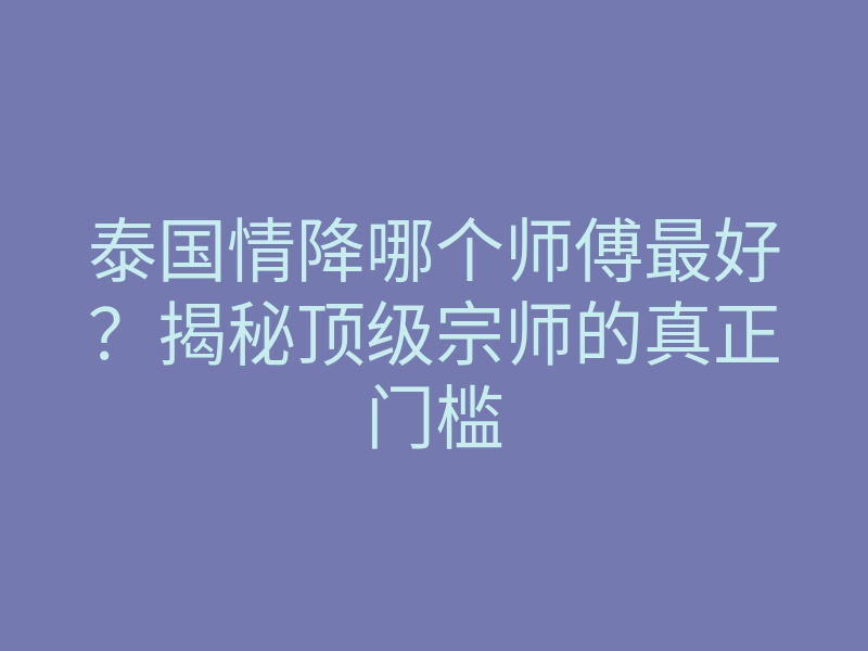 泰国情降哪个师傅最好？揭秘顶级宗师的真正门槛
