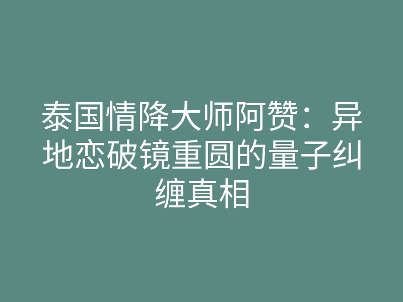 泰国情降大师阿赞:异地恋破镜重圆的量子纠缠真相