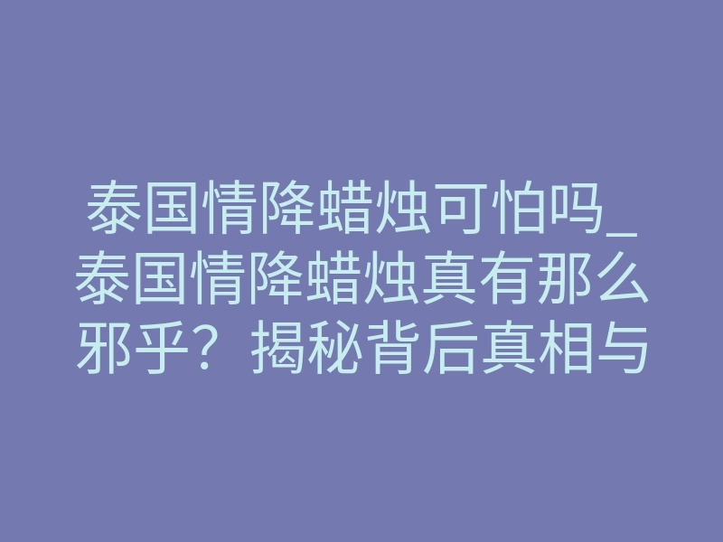 泰国情降蜡烛可怕吗_泰国情降蜡烛真有那么邪乎?揭秘背后真相与禁忌