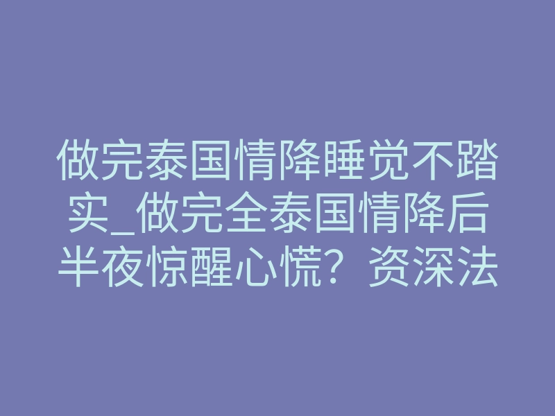 做完泰国情降睡觉不踏实_做完全泰国情降后半夜惊醒心慌?资深法师揭秘排异反应真相