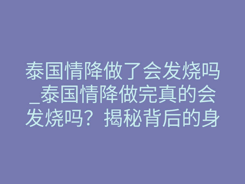 泰国情降做了会发烧吗_泰国情降做完真的会发烧吗?揭秘背后的身体预警信号
