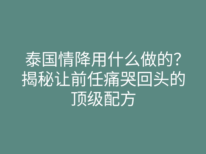 泰国情降用什么做的?揭秘让前任痛哭回头的顶级配方