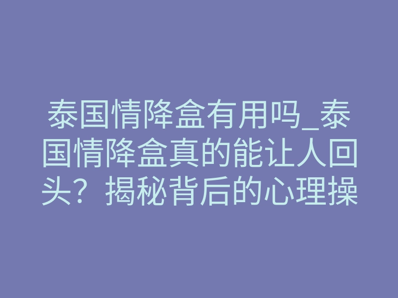 泰国情降盒有用吗_泰国情降盒真的能让人回头?揭秘背后的心理操控真相