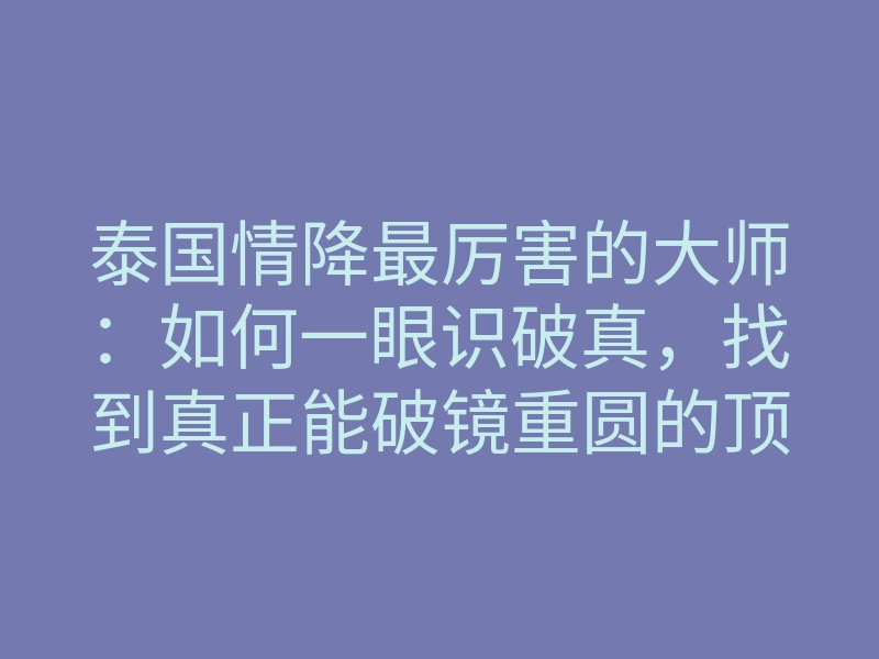 泰国情降最厉害的大师:如何一眼识破真,找到真正能破镜重圆的顶端宗师?