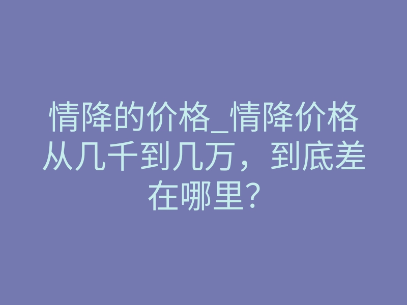 情降的价格_情降价格从几千到几万,到底差在哪里?