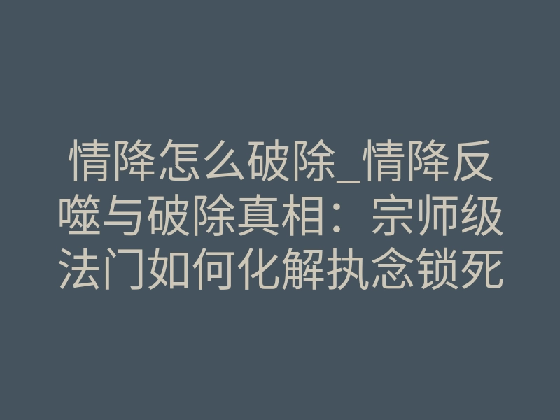 情降怎么破除_情降反噬与破除真相:宗师级法门如何化解执念锁死