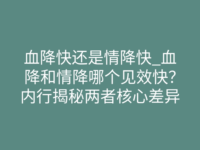 血降快还是情降快_血降和情降哪个见效快?内行揭秘两者核心差异