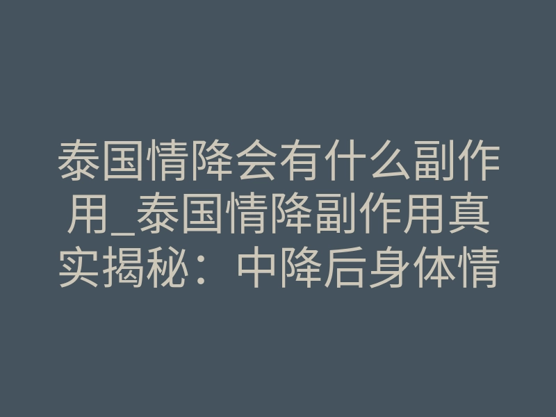 泰国情降会有什么副作用_泰国情降副作用真实揭秘：中降后身体情绪反应全解析