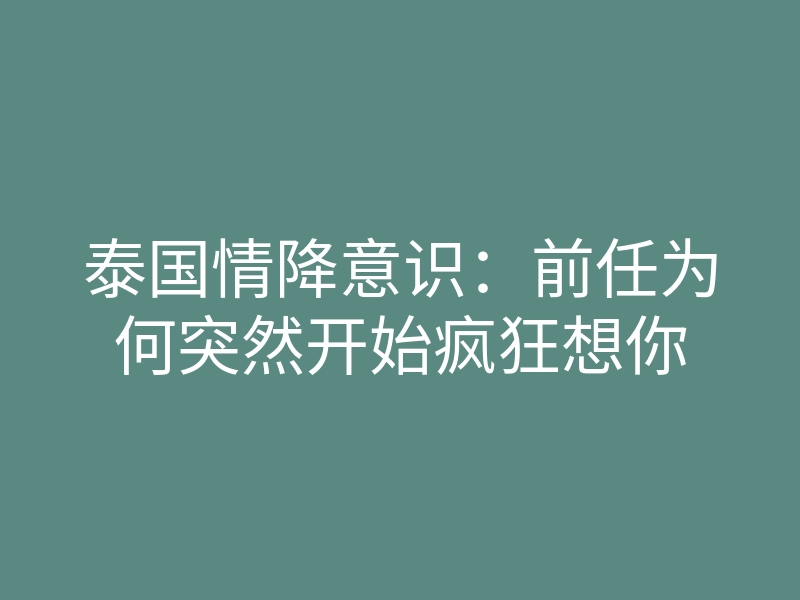 泰国情降意识：前任为何突然开始疯狂想你