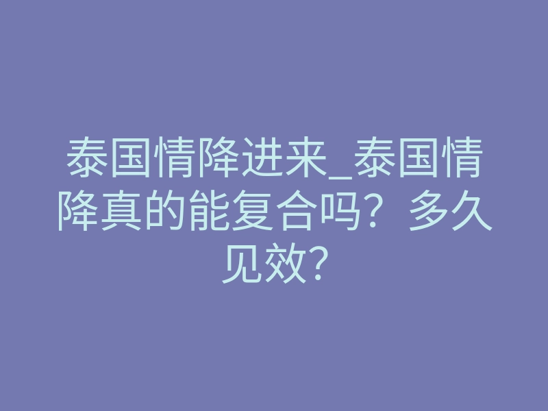 泰国情降进来_泰国情降真的能复合吗?多久见效?