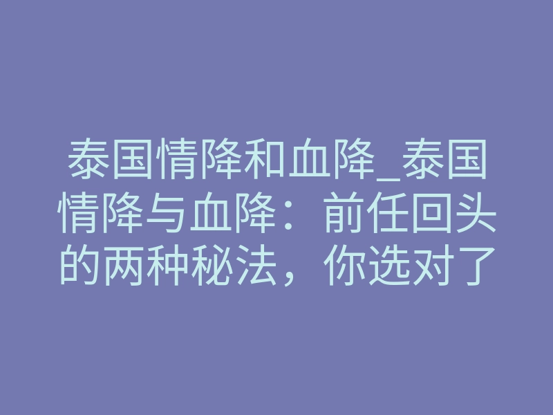 泰国情降和血降_泰国情降与血降：前任回头的两种秘法，你选对了吗