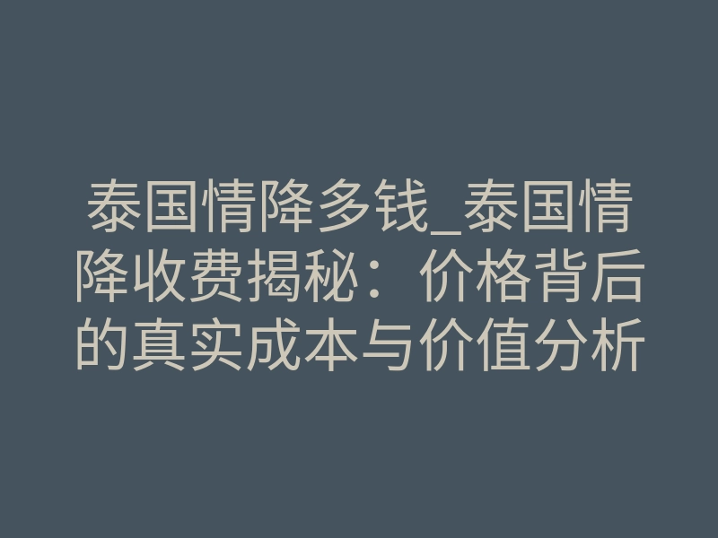 泰国情降多钱_泰国情降收费揭秘：价格背后的真实成本与价值分析