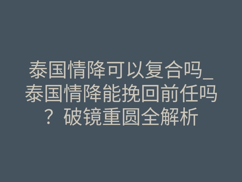 泰国情降可以复合吗_泰国情降能挽回前任吗？破镜重圆全解析