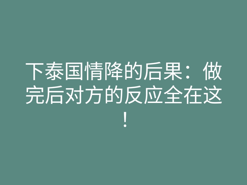 下泰国情降的后果：做完后对方的反应全在这！