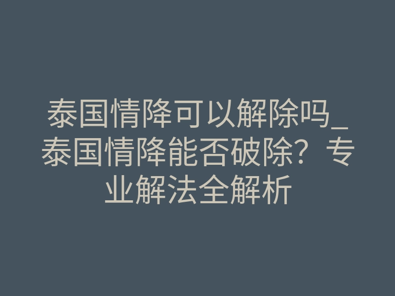 泰国情降可以解除吗_泰国情降能否破除?专业解法全解析