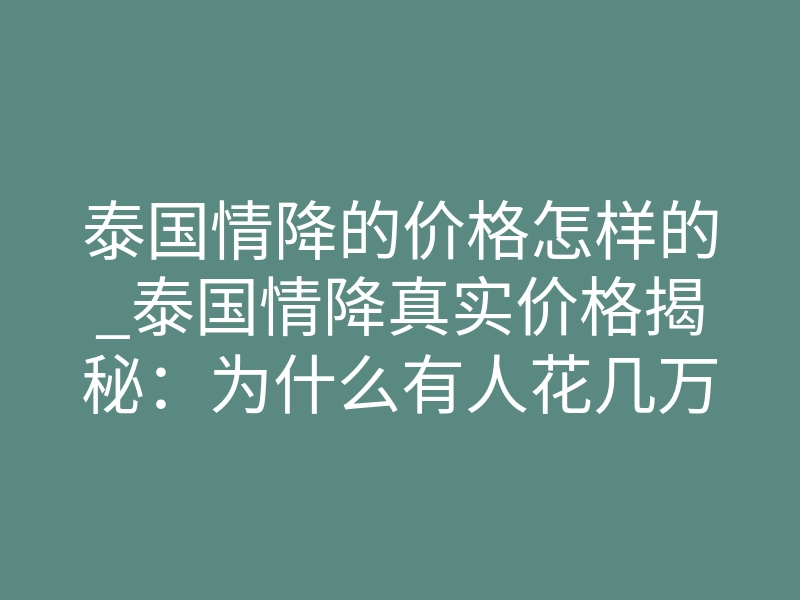 泰国情降的价格怎样的_泰国情降真实价格揭秘:为什么有人花几万却无效?多少钱才能破镜重圆?