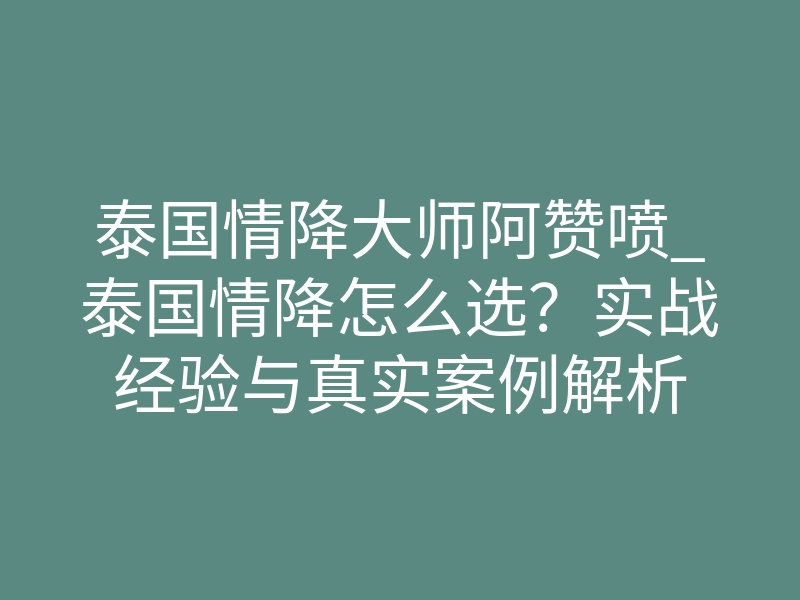 泰国情降大师阿赞喷_泰国情降怎么选？实战经验与真实案例解析