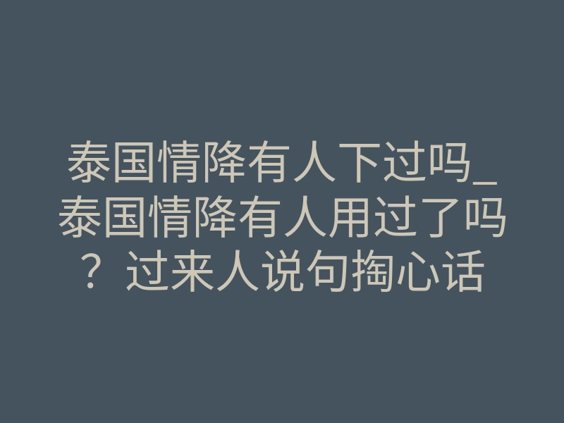 泰国情降有人下过吗_泰国情降有人用过了吗?过来人说句掏心话