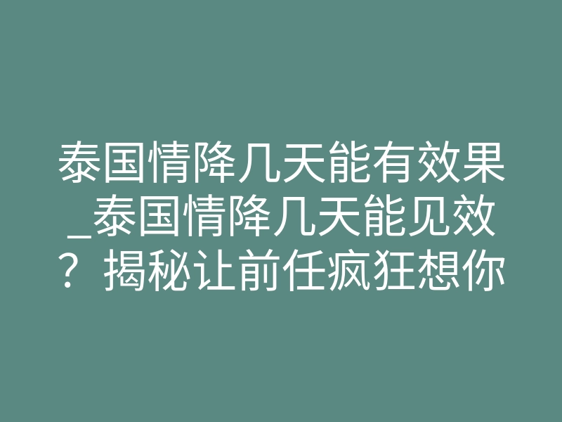 泰国情降几天能有效果_泰国情降几天能见效?揭秘让前任疯狂想你的72小时临界点