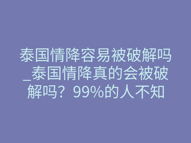 泰国情降容易被破解吗_泰国情降真的会被破解吗?99%的人不知道这个致命真相