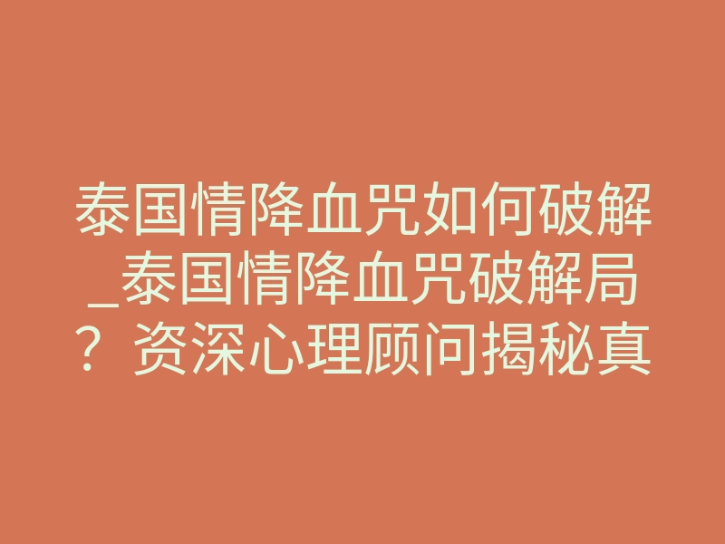 泰国情降血咒如何破解_泰国情降血咒破解局？资深心理顾问揭秘真相与正确应对方式