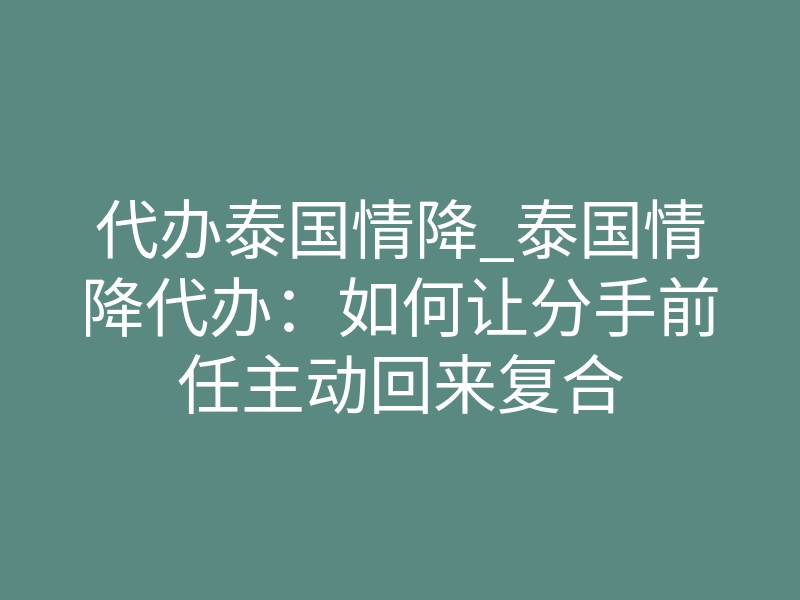 代办泰国情降_泰国情降代办：如何让分手前任主动回来复合
