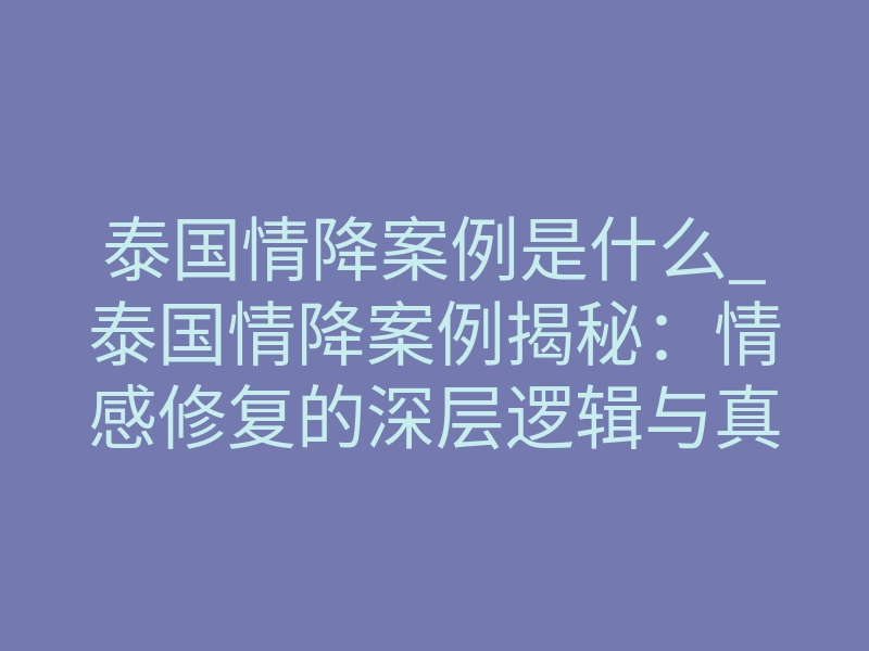 泰国情降案例是什么_泰国情降案例揭秘:情感修复的深层逻辑与真实回响