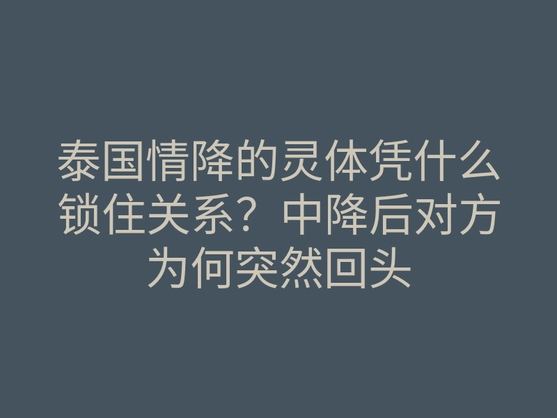 泰国情降的灵体凭什么锁住关系？中降后对方为何突然回头