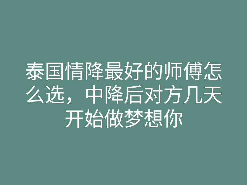泰国情降最好的师傅怎么选,中降后对方几天开始做梦想你