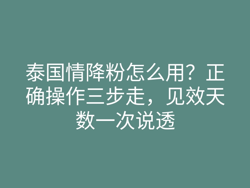 泰国情降粉怎么用?正确操作三步走,见效天数一次说透