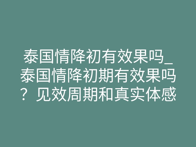 泰国情降初有效果吗_泰国情降初期有效果吗？见效周期和真实体感拆解