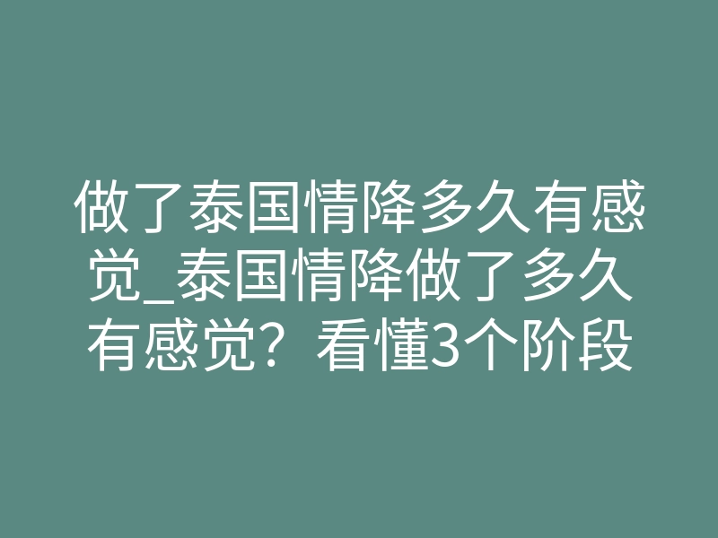 做了泰国情降多久有感觉_泰国情降做了多久有感觉？看懂3个阶段，别白白干等