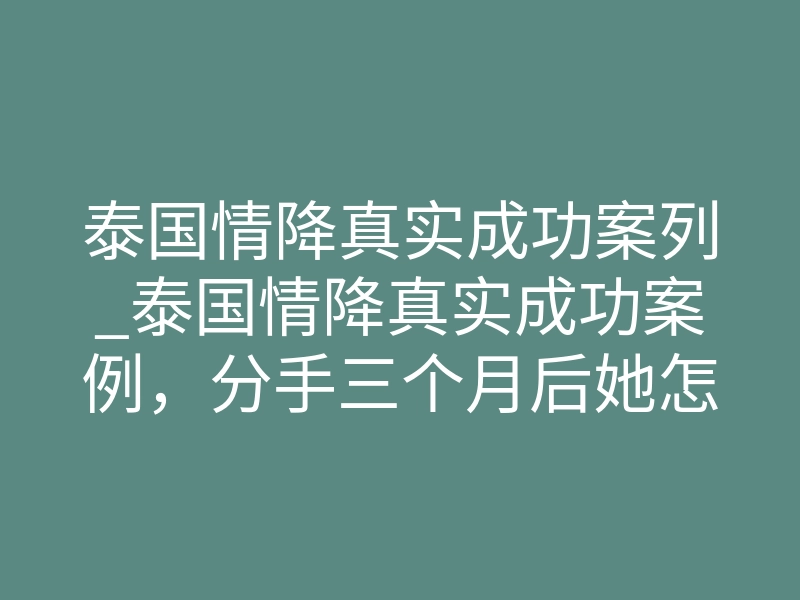 泰国情降真实成功案列_泰国情降真实成功案例,分手三个月后她怎么突然主动找我的