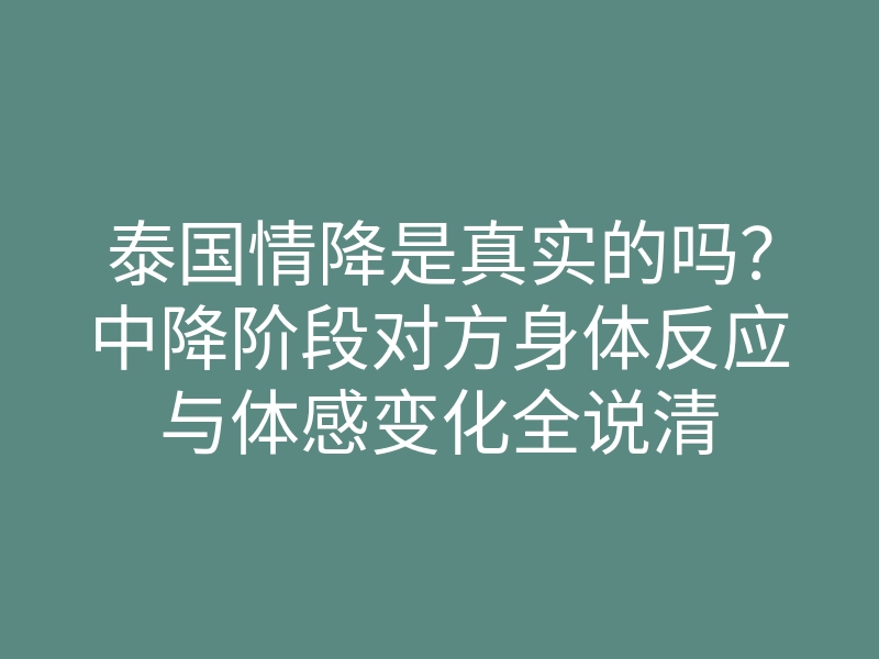 泰国情降是真实的吗？中降阶段对方身体反应与体感变化全说清