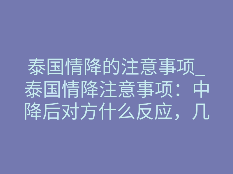 泰国情降的注意事项_泰国情降注意事项：中降后对方什么反应，几天见效怎么判断