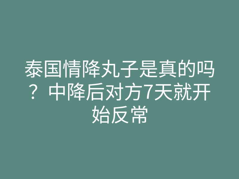 泰国情降丸子是真的吗？中降后对方7天就开始反常