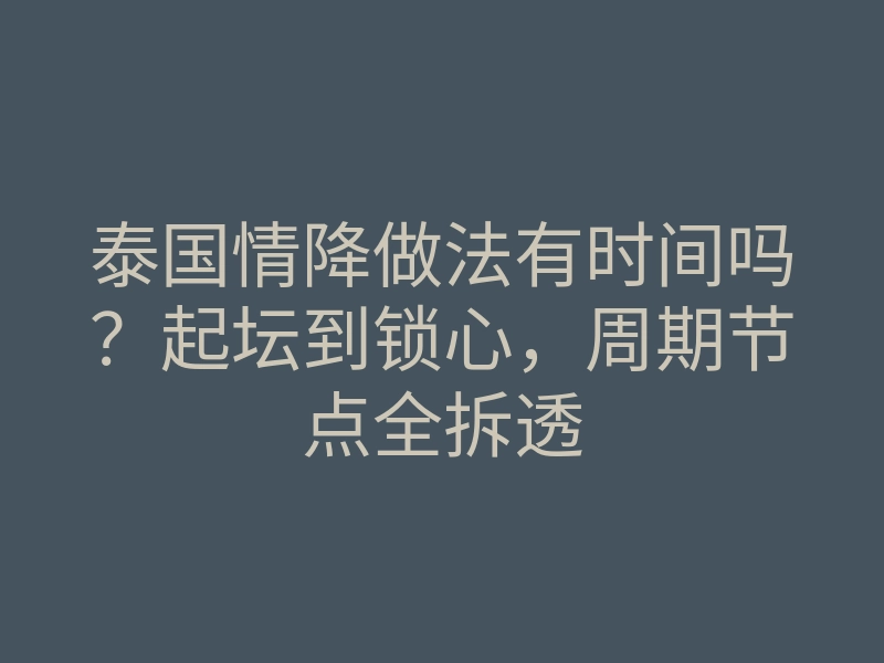 泰国情降做法有时间吗?起坛到锁心,周期节点全拆透