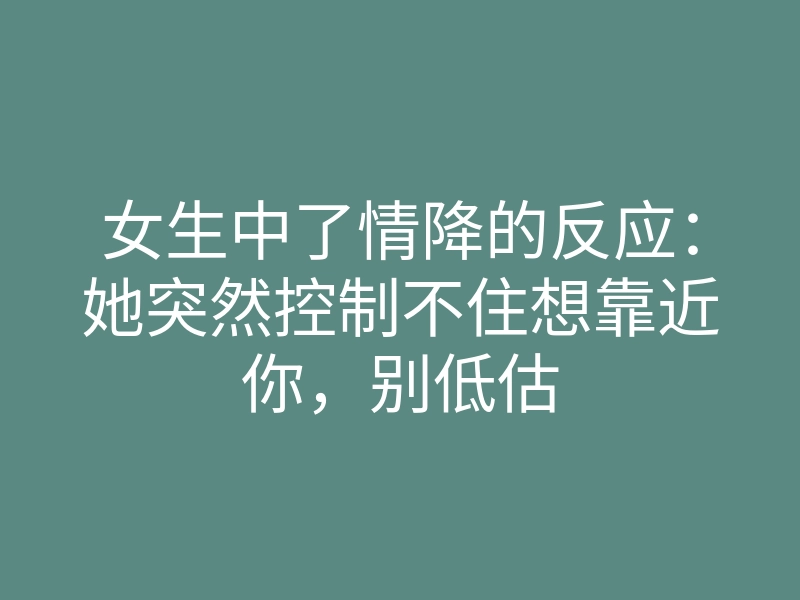 女生中了情降的反应:她突然控制不住想靠近你,别低估
