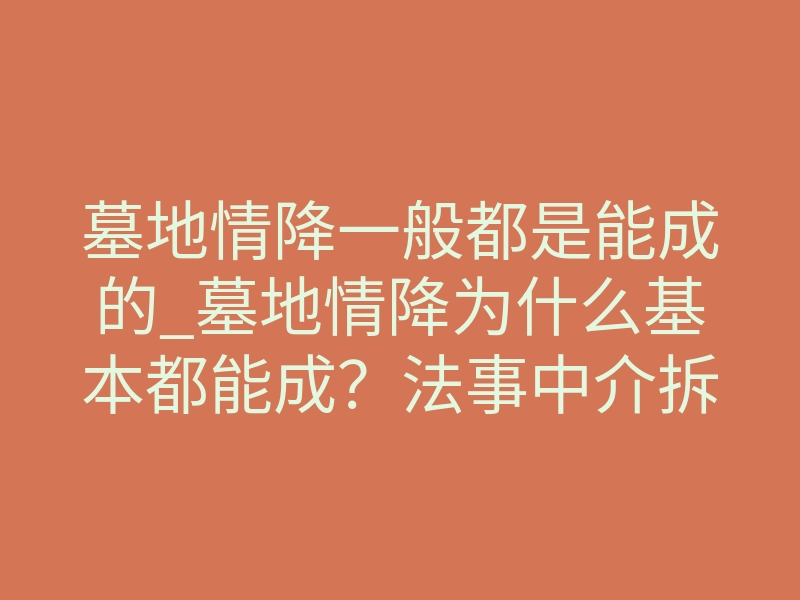 墓地情降一般都是能成的_墓地情降为什么基本都能成？法事中介拆解两个你忽略的底层逻辑